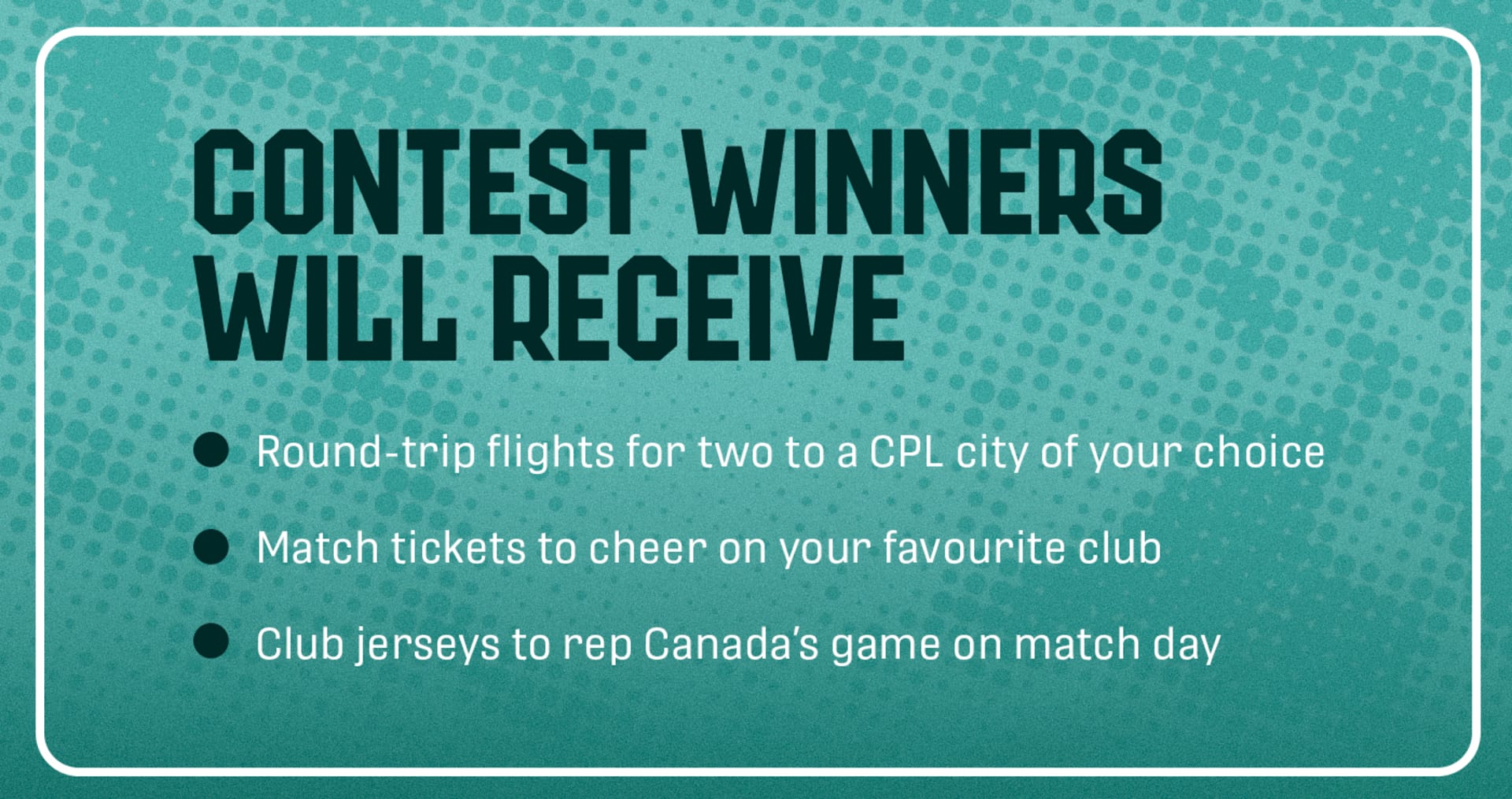 Contest winners will receive round-trip flights for two to a CPL city of your choice, match tickets to cheer on your favourite club, and club jerseys to rep Canada's game on match day.