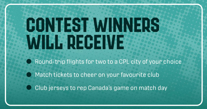 Contest winners will receive round-trip flights for two to a CPL city of your choice, match tickets to cheer on your favourite club, and club jerseys to rep Canada's game on match day.